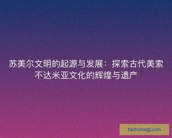 苏美尔文明的起源与发展：探索古代美索不达米亚文化的辉煌与遗产