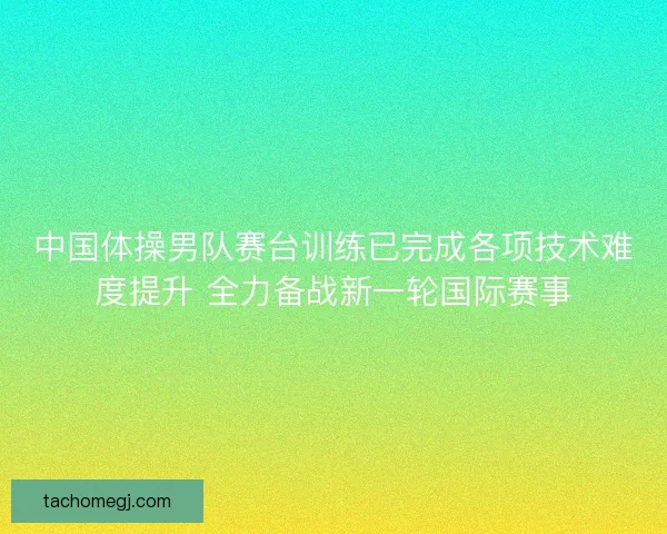中国体操男队赛台训练已完成各项技术难度提升 全力备战新一轮国际赛事